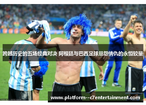 跨越历史的五场经典对决 阿根廷与巴西足球恩怨情仇的永恒较量