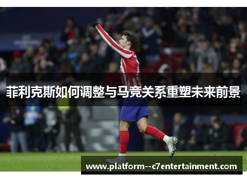 菲利克斯如何调整与马竞关系重塑未来前景