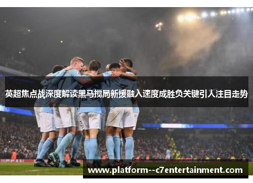 英超焦点战深度解读黑马搅局新援融入速度成胜负关键引人注目走势