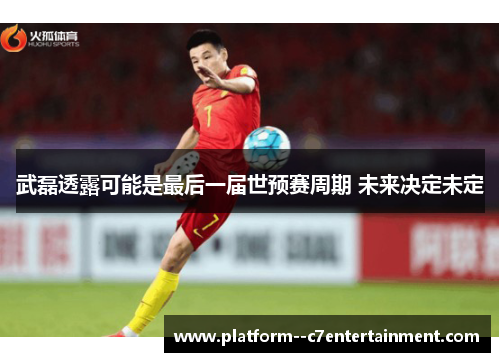 武磊透露可能是最后一届世预赛周期 未来决定未定