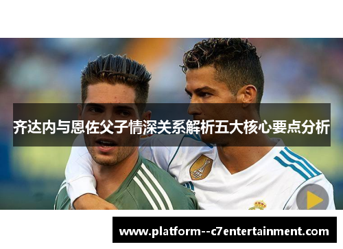 齐达内与恩佐父子情深关系解析五大核心要点分析