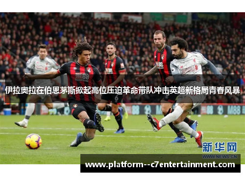 伊拉奥拉在伯恩茅斯掀起高位压迫革命带队冲击英超新格局青春风暴